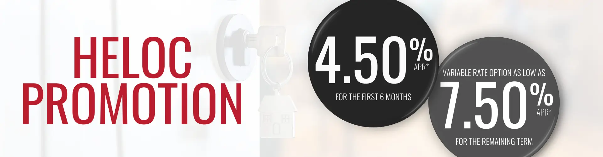 Home Equity Line of Credit promotion. Get 4.50% APR for the first 6 months and then a variable rate option as low as 7.50% APR.